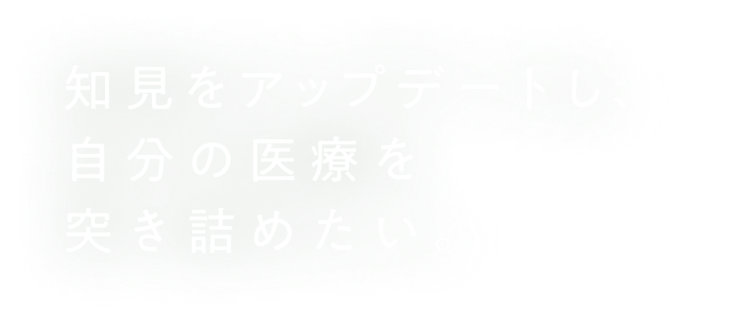 知見をアップデートし、自分の医療を突き詰めたい。